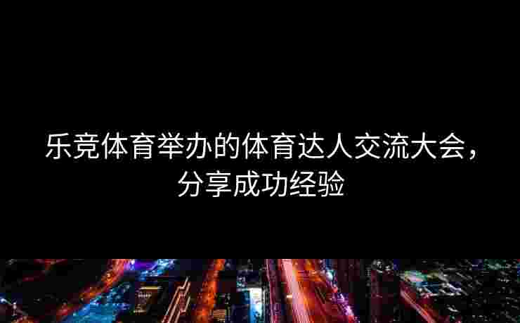 乐竞体育举办的体育达人交流大会，分享成功经验