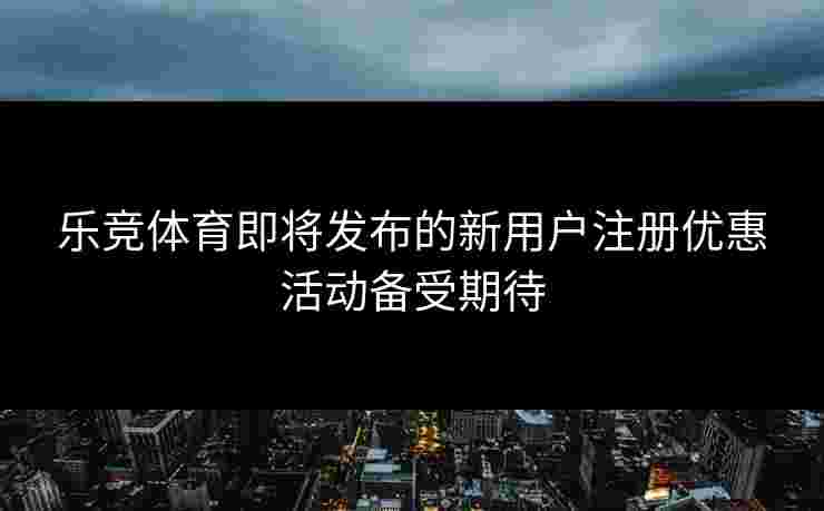 乐竞体育即将发布的新用户注册优惠活动备受期待
