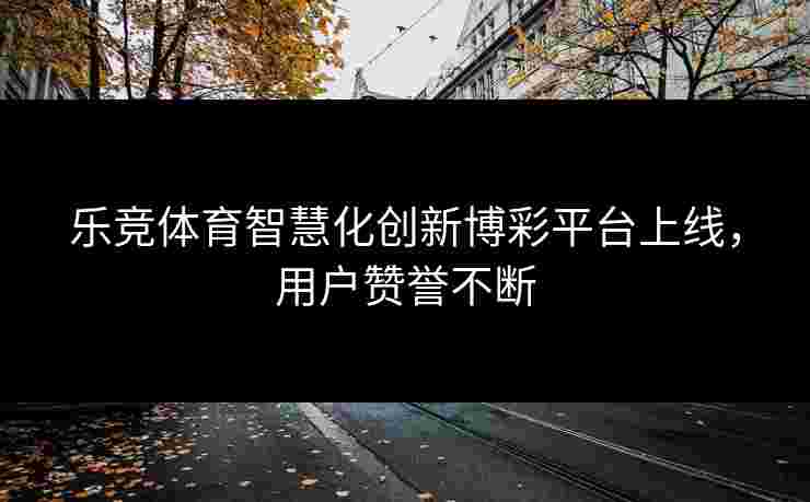 乐竞体育智慧化创新博彩平台上线，用户赞誉不断