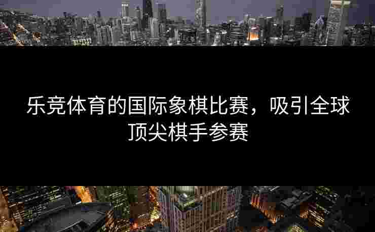 乐竞体育的国际象棋比赛，吸引全球顶尖棋手参赛