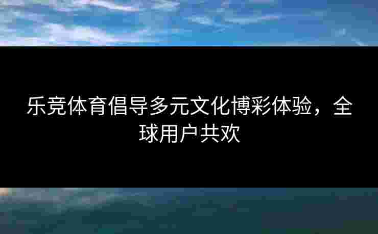 乐竞体育倡导多元文化博彩体验，全球用户共欢