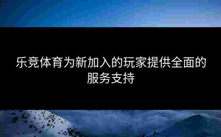 乐竞体育为新加入的玩家提供全面的服务支持