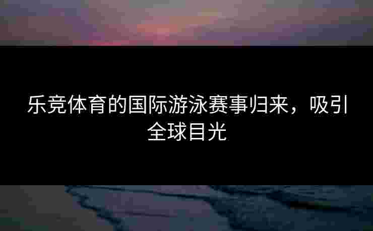乐竞体育的国际游泳赛事归来，吸引全球目光