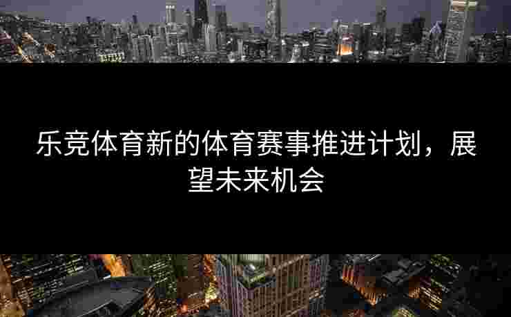 乐竞体育新的体育赛事推进计划，展望未来机会