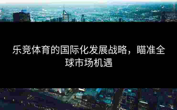 乐竞体育的国际化发展战略，瞄准全球市场机遇