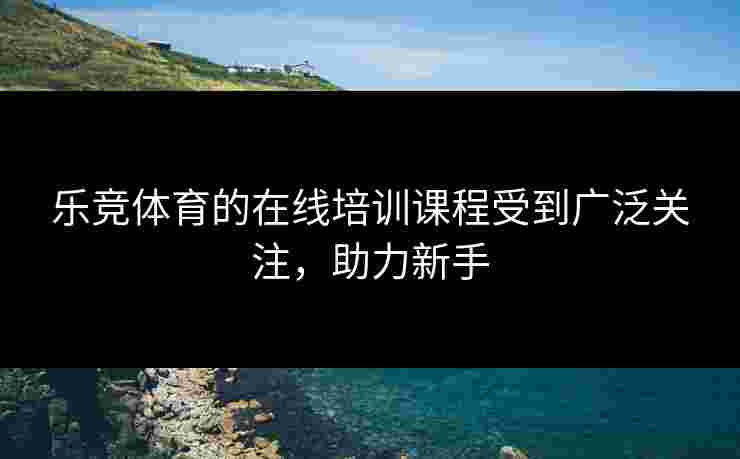 乐竞体育的在线培训课程受到广泛关注，助力新手