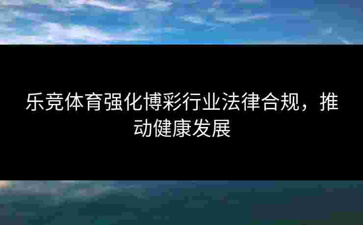 乐竞体育强化博彩行业法律合规，推动健康发展