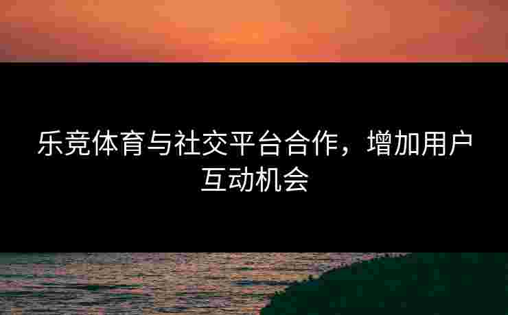 乐竞体育与社交平台合作，增加用户互动机会